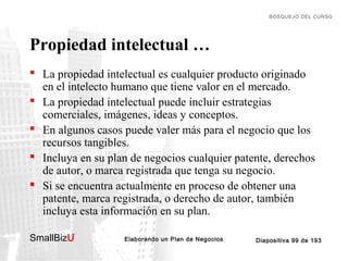 BOSQUEJO DEL CURSO

Propiedad intelectual …
 La propiedad intelectual es cualquier producto originado
en el intelecto humano que tiene valor en el mercado.
 La propiedad intelectual puede incluir estrategias
comerciales, imágenes, ideas y conceptos.
 En algunos casos puede valer más para el negocio que los
recursos tangibles.
 Incluya en su plan de negocios cualquier patente, derechos
de autor, o marca registrada que tenga su negocio.
 Si se encuentra actualmente en proceso de obtener una
patente, marca registrada, o derecho de autor, también
incluya esta información en su plan.
SmallBizU

™

Elaborando un Plan de Negocios

Diapositiva 99 de 193

 