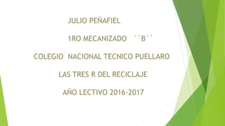JULIO PEÑAFIEL
1RO MECANIZADO ´´B´´
COLEGIO NACIONAL TECNICO PUELLARO
LAS TRES R DEL RECICLAJE
AÑO LECTIVO 2016-2017
 