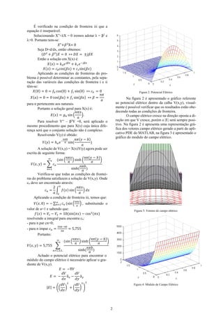 É verificado na condição de fronteira iii que a
equação é inseparável.
Solucionando X”+λX = 0 iremos adotar λ = β2 e
λ>0. Portanto tem-se:
𝑋"+𝛽 2 X= 0
Seja D=d/dx, então obtemos:
(𝐷2 + 𝛽 2 )𝑋 = 0 ↔ 𝐷𝑋 = ±𝑗𝛽𝑋
Então a solução em X(x) é:
𝑋(𝑥) = 𝑘0 𝑒 𝑗𝛽𝑥 + 𝑘1 𝑒 −𝑗𝛽𝑥
𝑋(𝑥) = 𝑐0 cos(𝛽𝑥) + 𝑐1 sin(𝛽𝑥)
Aplicando as condições de fronteiras do problema é possível determinar as constantes, pela separação das variáveis das condições de fronteira i e ii
têm-se:
𝑋(0) = 0 = 𝑓0 cos(0) + 𝑓1 sin(0) ↔ 𝑐0 = 0
𝑛𝜋
𝑋(𝑎) = 0 = 0 cos(𝛽𝑎) + 𝑓1 sin(𝛽𝑎) ↔ 𝛽 =
𝑎
para n pertencente aos naturais.
Portanto a solução geral para X(x) é:
𝑛𝜋𝑥
𝑋(𝑥) = 𝑔 𝑛 sin (
).
𝑎
Para resolver Y” – β2Y =0, será aplicado o
mesmo procedimento que para X(x) cuja única diferença será que o conjunto solução não é complexo.
Resolvendo Y(y) é obtido:
𝑛𝜋𝑏
𝑛𝜋(𝑦 − 𝑏)
𝑌(𝑦) = ℎ 𝑛 𝑒 − 𝑎 sin(
)
𝑎
A solução de V(x,y) = X(x)Y(y) agora pode ser
escrita de seguinte forma:
𝑛𝜋𝑥
𝑛𝜋(𝑦 − 𝑏)
∞
(sin (
) sinh (
)
𝑎
𝑎
𝑉(𝑥, 𝑦) = ∑ 𝑐 𝑛
𝑛𝜋𝑏
sinh(
)
𝑛=1
𝑎
Verifica-se que todas as condições de fronteiras do problema satisfazem a solução de V(x,y). Onde
cn deve ser encontrado através:
2 𝑎
𝑛𝜋𝑥
𝑐 𝑛 = ∫ 𝑓(𝑥) sin (
) 𝑑𝑥
𝑎 0
𝑎
Aplicando a condição de fronteira iii, temos que:

Figura 2: Potencial Elétrico

Na figura 2 é apresentado o gráfico referente
ao potencial elétrico dentro da calha V(x,y), visualmente é possível verificar que os resultados estão obedecendo todas as condições de fronteira.
O campo elétrico cresce na direção oposta a direção em que V cresce, porém o |E| será sempre positivo. Na figura 2 é apresenta uma representação gráfica dos vetores campo elétrico gerado a parti do aplicativo PDE do MATLAB, na figura 3 é apresentado o
gráfico do modulo do campo elétrico.

𝑛𝜋𝑥

𝑉(𝑥, 0) = − ∑∞ 𝑐 𝑛 (sin ( ) , substituindo o
𝑛=1
𝑎
valor de a=1 e sabendo que:
𝑓(𝑥) = 𝑉1 − 𝑉3 = 10(sin(𝜋𝑥) − cos 2(𝜋𝑥)
resolvendo a integral para encontra cn:
- para n par cn=0;
- para n ímpar 𝑐 𝑛 =

30𝜋−40
3𝜋

Figura 3: Vetores do campo elétrico

= 5,755

Portanto:
𝑛𝜋𝑥
𝑛𝜋(𝑦 − 𝑏)
) sinh (
)
𝑎
𝑎
𝑉(𝑥, 𝑦) = 5,755 ∑
𝑛𝜋𝑏
sinh(
)
𝑛=1,3,5..
𝑎
Achado o potencial elétrico para encontrar o
módulo do campo elétrico é necessário aplicar o gradiente de V(x,y).
𝐸 = −∇𝑉
𝑑𝑉
𝑑𝑉
𝐸= −
â −
â
𝑑𝑥 𝑥
𝑑𝑦 𝑦
∞

|𝐸| = ((

(sin (

𝑑𝑉 2
𝑑𝑉 2
) +( ) )
𝑑𝑥
𝑑𝑦

2

Figura 4: Módulo de Campo Elétrico

2

 