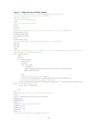Anexo A – Código referente ao Método Analítico
%Trabalho Computacional - Eletromagnetismo Aplicado
%Júlio Peixoto da Silva Júnior-346283
%Método Análtico
%Professor João Batista
clc;
%cria as matrizes nulas
V=[];
V1=[];
V2=[];
%preenche as matriz com zeros, para evitar erros no meshgrid
V=zeros(41,21);
V1=zeros(41,21);
V2=zeros(41,21);
E=[];
E=zeros(41,21);
%declaração das constantes envolvidas no problemas
v0=10;
b=2.0;
a=1.0;
i=0;
%Método de varedura em y e depois x com o utilizando a formula analítica
%apresenta no texto principal
for y=0:0.05:b,
j=0;
i=i+1;
for x=0:0.05:a,
sum1=0.0;
j=j+1;
for k=1:200,
n=2*k-1;
lado1=sind(n*180*x)*sinh(n*pi*(b-y))/sinh(n*pi*b);
sum1=sum1+lado1;
end
%cálculo da matriz de tenção
V1(i,j)=5*(sin(pi*x))*(sinh(pi*(b-y)))/(sinh(pi*b));
%cálculo do módulo do campio elétrico
E(i,j)=5*pi*((cos(pi*x)*sinh(pi*(y-b)))^2 + (sin(pi*x)*cosh(pi*(yb)))^2)^(1/2); %pi*5.755
V2(i,j)=5.755*sum1;
end
end
%criação do gráfico do potencial elétrico
V=V1;
[X,Y] = meshgrid(0:0.05:1,0:0.05:b);
figure(1)
mesh(X,Y,V)
hold on
title('Potencial Elétrico');
xlabel('X');
ylabel('Y');
zlabel('V');
hold off
%criação do gráfico do campo elétrico

4

 