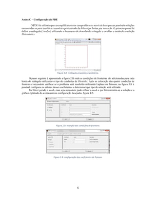 Anexo C – Configuração do PDE
O PDE foi utilizado para exemplificar o vetor campo elétrico e servir de base para as possíveis soluções
encontradas na parte analítica e numérica pelo método da diferenças finitas por interação. O primeiro passo foi
definir o retângulo (1mx2m) utilizando a ferramenta de desenho de retângulo e escolher o modo de resolução
Eletrostatics.

Figura 1.B: retângulo proposto no problema.

O passo seguinte é apresentado a figura 2.B onde as condições de fronteiras são adicionadas para cada
borda do retângulo utilizando o tipo de condições de Dirichlet. Após as colocação das quatro condições de
fronteira é necessário verificar se o problema será resolvido utilizando Laplace ou Poisson, na figura 3.B é
possível configuras os valores desses coeficientes e determinar que tipo de solução será utilizada.
Por fim é gerado o mesh, caso seja necessário pode refinar o mesh e por fim encontra-se a solução e o
gráfico é plotado de acordo com as configuração desejadas, figura 4.B.

Figura 2.B: inserção das condições de fronteira.

Figura 3.B: configuração dos coeficientes de Poisson.

6

 