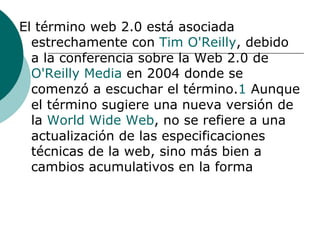 El término web 2.0 está asociada estrechamente con  Tim  O'Reilly , debido a la conferencia sobre la Web 2.0 de  O'Reilly  Media  en 2004 donde se comenzó a escuchar el término. 1  Aunque el término sugiere una nueva versión de la  World Wide Web , no se refiere a una actualización de las especificaciones técnicas de la web, sino más bien a cambios acumulativos en la forma 