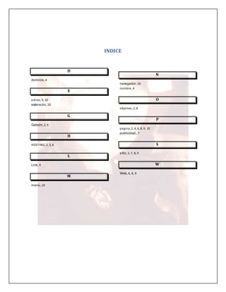 INDICE 
D 
dominio, 4 
E 
editor, 9, 10 
extensión, 10 
G 
Galeón, 2, 6 
H 
HOSTING, 2, 3, 6 
L 
Link, 9 
M 
menú, 10 
N 
navegador, 10 
nombre, 4 
O 
objetivo, 2, 8 
P 
página, 2, 4, 6, 8, 9, 10 
publicidad., 7 
S 
sitio, 3, 7, 8, 9 
W 
Web, 4, 8, 9 
 