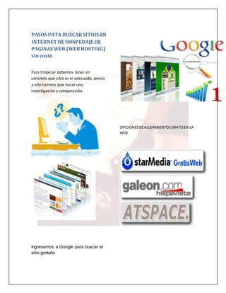 PASOS PATA BUSCAR SITIOS EN 
INTERNET DE HOSPEDAJE DE 
PAGINAS WEB (WEB HOSTING) 
sin costo 
Para Empezar debemos tener en 
concreto que sitio es el adecuado, previo 
a ello tuvimos que hacer una 
investigación y comparación. 
Ingresamos a Google para buscar el 
sitio gratuito 
OPICIONES DE ALOJAMIENTOS GRATIS EN LA 
WEB 
 