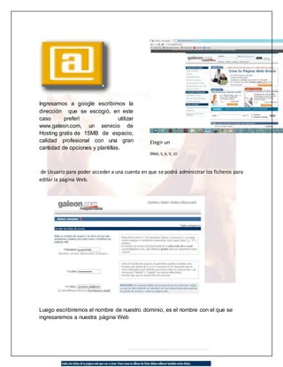 Ingresamos a google escribimos la 
dirección que se escogió, en este 
caso preferí utilizar 
www.galeon.com, un servicio de 
Hosting gratis de 15MB de espacio, 
calidad profesional con una gran 
cantidad de opciones y plantillas. 
Elegir un 
Web, 5, 6, 9, 10 
de Usuario para poder acceder a una cuenta en que se podrá administrar los ficheros para 
editar la página Web. 
Luego escribiremos el nombre de nuestro dominio, es el nombre con el que se 
ingresaremos a nuestra página Web 
 