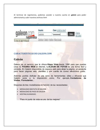 Al terminar de registrarnos, podemos acceder a nuestra cuenta en galeón para poder 
administrarla y subir nuestros archivos.html 
CARACTERÍSTICAS DE GALEON.COM 
Galeón 
Galeón es un servicio que te ofrece Hispa Vista desde 1996 para que puedas 
crear tú PÁGINA WEB en Internet, tu ÁLBUM DE FOTOS de una forma fácil y 
cómoda. En Galeón dispondrás de espacio web para alojar tu página, un asistente 
para hacer páginas web, plantillas y una cuenta de correo electrónico gratis. 
Además podrás disfrutar de una serie de herramientas útiles y eficaces que 
Galeón pone a tu disposición como, Por ejemplo, Contadores de 
Visitas, Formularios... 
Dispones de tres modalidades en función de tus necesidades: 
 MODALIDAD GRATUITA DE GALEON 
 MODALIDAD DE PAGO DE GALEON 
 HOSTING AVANZADO. 
“Para mi punto de vista es uno de los mejores” 
 