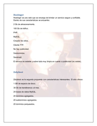Hostinger 
Hostinger es una web que se encarga de brindar un servicio seguro y confiable. 
Dentro de sus características se encuentra: 
2 Gb de almacenamiento. 
100 Gb de tráfico. 
PHP. 
MySQL. 
Creador de sitios. 
Cliente FTP. 
No hay publicidad. 
Subdominios. 
Sendmail. 
El servicio es estable y sobre todo muy limpio en cuanto a publicidad (no existe). 
Zobyhost 
Zobyhost es la segunda propuesta con características interesantes. El sitio ofrece: 
1 GB de espacio de disco. 
30 Gb de transferencia al mes. 
20 bases de datos MySQL. 
20 dominios agregados. 
20 subdominios agregados. 
20 dominios parqueados. 
 