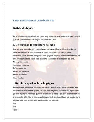 PASOS PARA PUBLICAR UNA PÁGINA WEB 
Definir el objetivo 
Es el primer paso de la creación de un sitio Web, se debe determinar exactamente 
por qué quieres crear una página y cuál será su uso. 
2. Determinar la estructura del sitio 
Una vez que sabes lo que quieres hacer, es buena idea decidir qué es lo que 
incluirá esta página. Haz una lista de todas las cosas que quieres incluir. 
Determina cómo ellos se integrarán en la página. Prepara un mapa estructural del 
sitio Web como el de abajo para ayudarte a visualizar la estructura del sitio. 
Mi página principal 
Acerca de nosotros 
Próximo eventos 
Inform. de servicios 
Inform. Contactos 
Hipervínculos 
3. Decide la apariencia de la página 
Esta etapa es importante en la planeación en un sitio Web. Está bien tener una 
mirada firme en todas las partes del sitio. Si tu negocio, organización o propuesta 
ya tiene logotipos y colores que son usados en el papel , etc. Los puedes usar en 
el diseño del sitio. Haz el diseño y el diagrama de la ubicación de los objetos de la 
página hasta que tengas algo que te guste, por ejemplo: 
Link 
Link 
Texto 
 