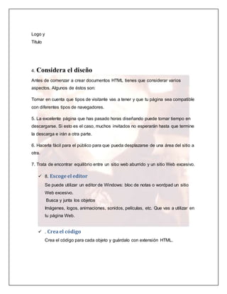 Logo y 
Título 
4. Considera el diseño 
Antes de comenzar a crear documentos HTML tienes que considerar varios 
aspectos. Algunos de éstos son: 
Tomar en cuenta que tipos de visitante vas a tener y que tu página sea compatible 
con diferentes tipos de navegadores. 
5. La excelente página que has pasado horas diseñando puede tomar tiempo en 
descargarse. Si esto es el caso, muchos invitados no esperarán hasta que termine 
la descarga e irán a otra parte. 
6. Hacerla fácil para el público para que pueda desplazarse de una área del sitio a 
otra. 
7. Trata de encontrar equilibrio entre un sitio web aburrido y un sitio Web excesivo. 
 8. Escoge el editor 
Se puede utilizar un editor de Windows: bloc de notas o wordpad un sitio 
Web excesivo. 
Busca y junta los objetos 
Imágenes, logos, animaciones, sonidos, películas, etc. Que vas a utilizar en 
tu página Web. 
 . Crea el código 
Crea el código para cada objeto y guárdalo con extensión HTML. 
 