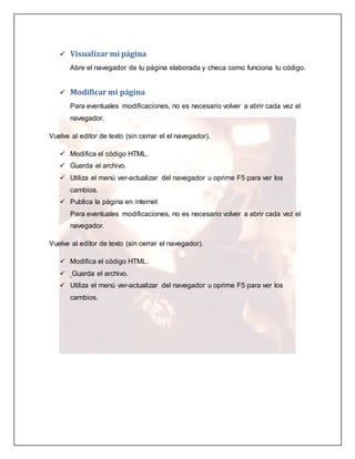  Visualizar mi página 
Abre el navegador de tu página elaborada y checa como funciona tu código. 
 Modificar mi página 
Para eventuales modificaciones, no es necesario volver a abrir cada vez el 
navegador. 
Vuelve al editor de texto (sin cerrar el el navegador). 
 Modifica el código HTML. 
 Guarda el archivo. 
 Utiliza el menú ver-actualizar del navegador u oprime F5 para ver los 
cambios. 
 Publica la página en internet 
Para eventuales modificaciones, no es necesario volver a abrir cada vez el 
navegador. 
Vuelve al editor de texto (sin cerrar el navegador). 
 Modifica el código HTML. 
 Guarda el archivo. 
 Utiliza el menú ver-actualizar del navegador u oprime F5 para ver los 
cambios. 
 