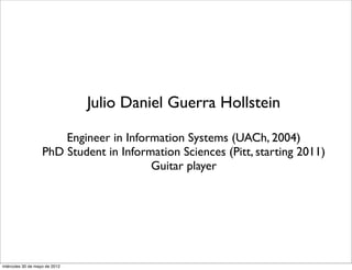 Julio Daniel Guerra Hollstein

                       Engineer in Information Systems (UACh, 2004)
                   PhD Student in Information Sciences (Pitt, starting 2011)
                                        Guitar player




miércoles 30 de mayo de 2012
 