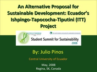 An Alternative Proposal for Sustainable Development: Ecuador’s Ishpingo-Tapococha-Tiputini (ITT) Project By: Julio Pinos  Central University of Ecuador  May , 2008 Regina, SK, Canada 