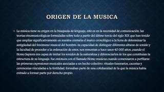 • La música tiene su origen en la búsqueda de lenguaje, esto es en la necesidad de comunicación, las
teorías etnomusicológicas formuladas sobre todo a partir del último tercio del siglo XIX que han tenido
que ampliar significativamente en nuestra centuria el marco cronológico a la hora de determinar la
antigüedad del fenómeno musical del hombre: su capacidad de distinguir diferentes alturas de sonido y
la facultad de proceder a la ordenación de estos, nos remontan a hace unos 40 000 años, cuando el
Homo Sapiens era capaz de imitar los sonidos de la naturaleza y diferenciarlos de los que constituían la
estructura de su lenguaje, fue entonces con el llamado Homo musicus cuando comenzaron a perfilarse
las primeras expresiones musicales asociadas a un hecho colectivo, rituales funerarios, cacerías y
ceremonias vinculadas a la fertilidad, formaban parte de una cotidianidad de la que la música había
entrado a formar parte por derecho propio.
 