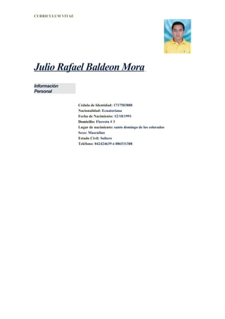 CURRICULUM VITAE




Julio Rafael Baldeon Mora
Información
Personal

                   Cédula de Identidad: 1717503880
                   Nacionalidad: Ecuatoriana
                   Fecha de Nacimiento: 12/10/1991
                   Domicilio: Floresta # 3
                   Lugar de nacimiento: santo domingo de los colorados
                   Sexo: Masculino
                   Estado Civil: Soltero
                   Teléfono: 042424639 ó 086531388
 