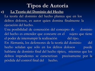 Tipos de Autoría c)  La Teoría del Dominio del Hecho La teoría del dominio del hecho plantea que en los  delitos dolosos, es autor quien domina finalmente la  ejecución del hecho. Una posibilidad de concreción del concepto de  dominio del hecho es entender que concurre en el  sujeto que tiene el poder de interrumpir la realización  del tipo.   En Alemania, los defensores de la teoría del dominio  del hecho señalan que sólo en los delitos dolosos  puede hablarse de dominio final del hecho típico,  mientras que los delitos imprudentes se caracterizan  precisamente por la pérdida del control final del  hecho. 