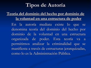 Tipos de Autoría Teoría del dominio del hecho por dominio de la voluntad en una estructura de poder En la autoría mediata existe lo que se denomina teoría del dominio del hecho por dominio de la voluntad en una estructura organizada de poder. Esta teoría va a permitirnos analizar la criminalidad que se manifiesta a través de estructuras jerarquizadas, como lo es la Administración Pública. 