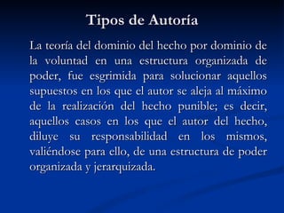 Tipos de Autoría La teoría del dominio del hecho por dominio de la voluntad en una estructura organizada de poder, fue esgrimida para solucionar aquellos supuestos en los que el autor se aleja al máximo de la realización del hecho punible; es decir, aquellos casos en los que el autor del hecho, diluye su responsabilidad en los mismos, valiéndose para ello, de una estructura de poder organizada y jerarquizada. 