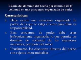 Teoría del dominio del hecho por dominio de la voluntad en una estructura organizada de poder Características : Debe existir una estructura organizada de poder, de la que se valga el autor para diluir su responsabilidad. Esta estructura de poder debe estar jerárquicamente organizada; lo que permite un dominio de voluntad de los ejecutores materiales, por parte del autor. Usualmente, los ejecutores directos del hecho son sujetos intercambiables. 
