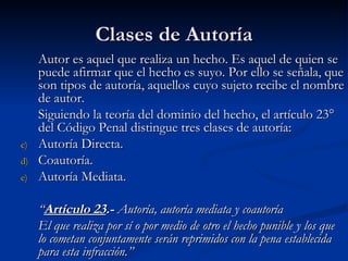 Clases de Autoría Autor es aquel que realiza un hecho. Es aquel de quien se puede afirmar que el hecho es suyo.  Por ello se señala, que son tipos de autoría, aquellos cuyo sujeto recibe el nombre de autor.   Siguiendo la teoría del dominio del hecho, el artículo 23° del Código Penal distingue tres clases de autoría: Autoría Directa. Coautoría. Autoría Mediata. “ Artículo 23 .-  Autoría, autoría mediata y coautoría El que realiza por sí o por medio de otro el hecho punible y los que lo cometan conjuntamente serán reprimidos con la pena establecida para esta infracción.” 