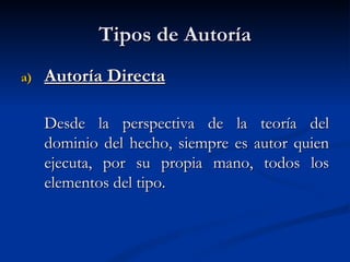 Tipos de Autoría Autoría Directa Desde la perspectiva de la teoría del dominio del hecho, siempre es autor quien ejecuta, por su propia mano, todos los elementos del tipo. 