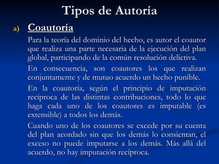 Tipos de Autoría Coautoría Para la teoría del dominio del hecho, es autor el coautor que realiza una parte necesaria de la ejecución del plan global, participando de la común resolución delictiva. En consecuencia, son coautores los que realizan conjuntamente y de mutuo acuerdo un hecho punible. En la coautoría, según el principio de imputación recíproca de las distintas contribuciones, todo lo que haga cada uno de los coautores es imputable (es extensible) a todos los demás. Cuando uno de los coautores se excede por su cuenta del plan acordado sin que los demás lo consientan, el exceso no puede imputarse a los demás. Más allá del acuerdo, no hay imputación recíproca.   