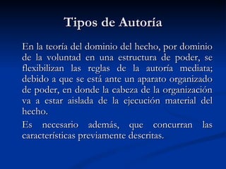 Tipos de Autoría En la teoría del dominio del hecho, por dominio de la voluntad en una estructura de poder, se flexibilizan las reglas de la autoría mediata; debido a que se está ante un aparato organizado de poder, en donde la cabeza de la organización va a estar aislada de la ejecución material del hecho.  Es necesario además, que concurran las características previamente descritas. 
