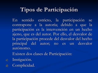 Tipos de Participación En sentido estricto, la participación se contrapone a la autoría; debido a que la  participación es la intervención en un hecho ajeno, que es del autor. Por ello, el desvalor de la participación procede del desvalor del hecho principal del autor; no es un desvalor autónomo.   Existen dos clases de Participación:   Instigación. Complicidad. 