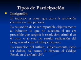 Tipos de Participación Instigación : El inductor es aquel que causa la resolución criminal en otra persona.   La causación debe ser imputable objetivamente al inductor, lo que no sucederá si no era previsible que surgiría la resolución criminal en el otro, o si esta no resulta realización del riesgo creado por el influjo psíquico.   La causación del influjo, subjetivamente, debe ser dolosa, tal como lo dispone el Código Penal, en el artículo 24°.   
