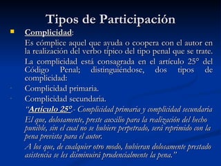 Tipos de Participación Complicidad : Es cómplice aquel que ayuda o coopera con el autor en la realización del verbo típico del tipo penal que se trate.  La complicidad está consagrada en el artículo 25° del Código Penal; distinguiéndose, dos tipos de complicidad: Complicidad primaria. Complicidad secundaria. “ Artículo 25° .- Complicidad primaria y complicidad secundaria El que, dolosamente, preste auxilio para la realización del hecho punible, sin el cual no se hubiere perpetrado, será reprimido con la pena prevista para el autor. A los que, de cualquier otro modo, hubieran dolosamente prestado asistencia se les disminuirá prudencialmente la pena.” 