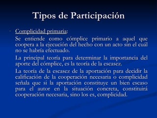 Tipos de Participación Complicidad primaria : Se entiende como cómplice primario a aquel que coopera a la ejecución del hecho con un acto sin el cuál no se habría efectuado.   La principal teoría para determinar la importancia del aporte del cómplice, es la teoría de la escasez. La teoría de la escasez de la aportación para decidir la calificación de la cooperación necesaria o complicidad señala que si la aportación constituye un bien escaso para el autor en la situación concreta, constituirá cooperación necesaria, sino los es, complicidad.   