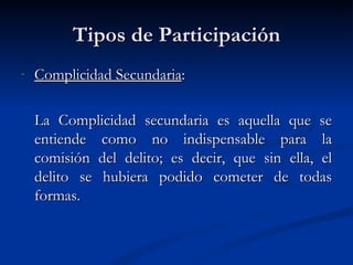 Tipos de Participación Complicidad Secundaria : La Complicidad secundaria es aquella que se entiende como no indispensable para la comisión del delito; es decir, que sin ella, el delito se hubiera podido cometer de todas formas. 