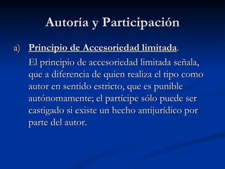 Autoría y Participación a)  Principio de Accesoriedad limitada . El principio de accesoriedad limitada señala, que a diferencia de quien realiza el tipo como autor en sentido estricto, que es punible autónomamente; el partícipe sólo puede ser castigado si existe un hecho antijurídico por parte del autor.  