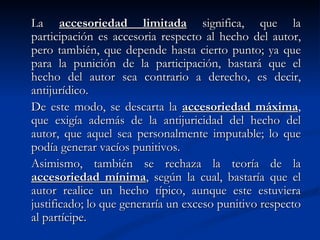 La  accesoriedad limitada  significa, que la participación es accesoria respecto al hecho del autor, pero también, que depende hasta cierto punto; ya que para la punición de la participación, bastará que el hecho del autor sea contrario a derecho, es decir, antijurídico. De este modo, se descarta la  accesoriedad máxima , que exigía además de la antijuricidad del hecho del autor, que aquel sea personalmente imputable; lo que podía generar vacíos punitivos.  Asimismo, también se rechaza la teoría de la  accesoriedad mínima , según la cual, bastaría que el autor realice un hecho típico, aunque este estuviera justificado; lo que generaría un exceso punitivo respecto al partícipe. 