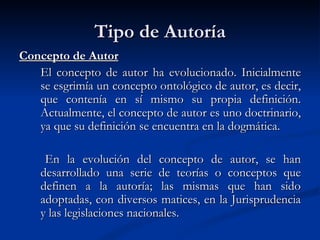 Tipo de Autoría Concepto de Autor El concepto de autor ha evolucionado. Inicialmente se esgrimía un concepto ontológico de autor, es decir, que contenía en sí mismo su propia definición. Actualmente, el concepto de autor es uno doctrinario, ya que su definición se encuentra en la dogmática. En la evolución del concepto de autor, se han desarrollado una serie de teorías o conceptos que definen a la autoría; las mismas que han sido adoptadas, con diversos matices, en la Jurisprudencia y las legislaciones nacionales. 