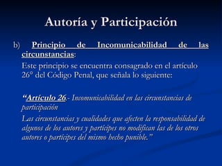 Autoría y Participación b)  Principio de Incomunicabilidad de las circunstancias : Este principio se encuentra consagrado en el artículo 26° del Código Penal, que señala lo siguiente: “ Artículo 26 .- Incomunicabilidad en las circunstancias de participación Las circunstancias y cualidades que afecten la responsabilidad de algunos de los autores y partícipes no modifican las de los otros autores o partícipes del mismo hecho punible.”   