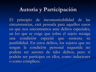 Autoría y Participación El principio de incomunicabilidad de las circunstancias, está pensada para aquellos casos en que nos encontramos ante delitos especiales, en los que se exige que sobre el sujeto recaiga una condición especial que sustenta su punibilidad. En estos delitos,  los sujetos que no tengan la condición personal requerida no podrán ser autores de tales delitos, pero sí podrán ser partícipes en ellos, como inductores o como cómplices.  