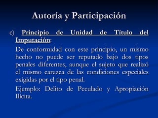 Autoría y Participación c)  Principio de Unidad de Título del Imputación : De conformidad con este principio, un mismo hecho no puede ser reputado bajo dos tipos penales diferentes, aunque el sujeto que realizó el mismo carezca de las condiciones especiales exigidas por el tipo penal.  Ejemplo: Delito de Peculado y Apropiación Ilícita.   