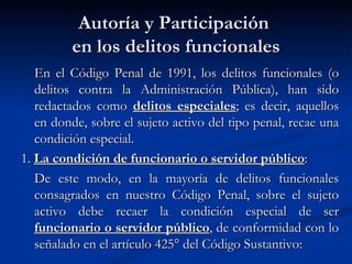 Autoría y Participación  en los delitos funcionales En el Código Penal de 1991, los delitos funcionales (o delitos contra la Administración Pública), han sido redactados como  delitos especiales ; es decir, aquellos en donde, sobre el sujeto activo del tipo penal, recae una condición especial. 1.  La condición de funcionario o servidor público : De este modo, en la mayoría de delitos funcionales consagrados en nuestro Código Penal, sobre el sujeto activo debe recaer la condición especial de ser  funcionario o servidor público , de conformidad con lo señalado en el artículo 425° del Código Sustantivo:  