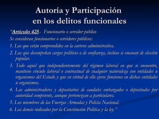 Autoría y Participación  en los delitos funcionales “ Artículo 425 .-  Funcionario o servidor público Se consideran funcionarios o servidores públicos: 1. Los que están comprendidos en la carrera administrativa. 2. Los que desempeñan cargos políticos o de confianza, incluso si emanan de elección popular. 3. Todo aquel que independientemente del régimen laboral en que se encuentre, mantiene vínculo laboral o contractual de cualquier naturaleza con entidades u organismos del Estado y que en virtud de ello ejerce funciones en dichas entidades u organismos. 4. Los administradores y depositarios de caudales embargados o depositados por autoridad competente, aunque pertenezcan a particulares. 5. Los miembros de las Fuerzas Armadas y Policía Nacional. 6. Los demás indicados por la Constitución Política y la ley.” 