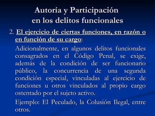 Autoría y Participación  en los delitos funcionales 2.  El ejercicio de ciertas funciones, en razón o en función de su cargo : Adicionalmente, en algunos delitos funcionales consagrados en el Código Penal, se exige, además de la condición de ser funcionario público, la concurrencia de una segunda condición especial, vinculadas al ejercicio de funciones u otros vinculados al propio cargo ostentado por el sujeto activo.  Ejemplo: El Peculado, la Colusión Ilegal, entre otros. 