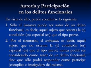Autoría y Participación  en los delitos funcionales En vista de ello, puede concluirse lo siguiente: 1. Sólo el  intraneus  puede ser autor de un delito funcional, es decir, aquel sujeto que ostenta la (s) condición (es) especial (es) que el tipo prevé. 2. Por el contrario, el  extraneus,  es decir, aquel sujeto que no ostenta la (s) condición (es) especial (es) que el tipo prevé; nunca podrá ser considerado como autor de un delito funcional, sino que sólo podrá responder como partícipe (cómplice o instigador) del mismo.  