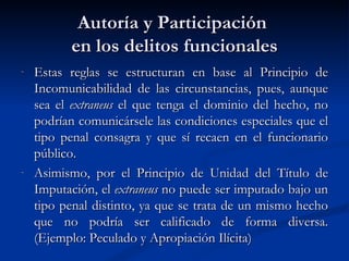 Autoría y Participación  en los delitos funcionales Estas reglas se estructuran en base al Principio de Incomunicabilidad de las circunstancias, pues, aunque sea el  extraneus  el que tenga el dominio del hecho, no podrían comunicársele las condiciones especiales que el tipo penal consagra y que sí recaen en el funcionario público. Asimismo, por el Principio de Unidad del Título de Imputación, el  extraneus  no puede ser imputado bajo un tipo penal distinto, ya que se trata de un mismo hecho que no podría ser calificado de forma diversa. (Ejemplo: Peculado y Apropiación Ilícita)  
