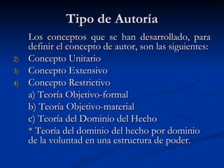 Tipo de Autoría Los conceptos que se han desarrollado, para definir el concepto de autor, son las siguientes: Concepto Unitario Concepto Extensivo Concepto Restrictivo a) Teoría Objetivo-formal b) Teoría Objetivo-material c) Teoría del Dominio del Hecho *  Teoría del dominio del hecho por dominio de la voluntad en una estructura de poder. 