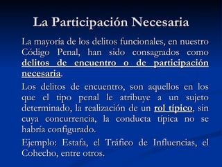 La Participación Necesaria La mayoría de los delitos funcionales, en nuestro Código Penal, han sido consagrados como  delitos de encuentro o de participación necesaria . Los delitos de encuentro, son aquellos en los que el tipo penal le atribuye a un sujeto determinado, la realización de un  rol típico , sin cuya concurrencia, la conducta típica no se habría configurado.  Ejemplo: Estafa, el Tráfico de Influencias, el Cohecho, entre otros. 