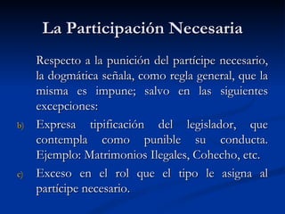 La Participación Necesaria Respecto a la punición del partícipe necesario, la dogmática señala, como regla general, que la misma es impune; salvo en las siguientes excepciones: Expresa tipificación del legislador, que contempla como punible su conducta. Ejemplo: Matrimonios Ilegales, Cohecho, etc. Exceso en el rol que el tipo le asigna al partícipe necesario. 