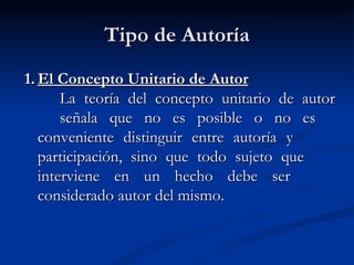 Tipo de Autoría 1. El Concepto Unitario de Autor La teoría del concepto unitario de autor  señala que no es posible o no es  conveniente distinguir entre autoría y  participación, sino que todo sujeto que  interviene en un hecho debe ser  considerado autor del mismo. 