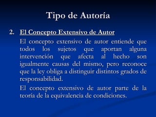 Tipo de Autoría 2.  El Concepto Extensivo de Autor El concepto extensivo de autor entiende que todos los sujetos que aportan alguna intervención que afecta al hecho son igualmente causas del mismo, pero reconoce que la ley obliga a distinguir distintos grados de responsabilidad. El concepto extensivo de autor parte de la teoría de la equivalencia de condiciones. 