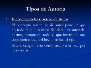 Tipos de Autoría 3. El Concepto Restrictivo de Autor El concepto restrictivo de autor parte de que no todo el que es causa del delito es autor del mismo, porque no todo el que interpone una condición causal del hecho realiza el tipo.   Este concepto, está conformado a la vez, por tres teorías: 