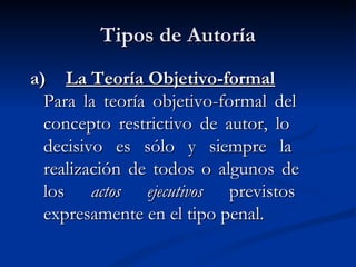 Tipos de Autoría a)  La Teoría Objetivo-formal Para la teoría objetivo-formal del  concepto restrictivo de autor, lo  decisivo es sólo y siempre la  realización de todos o algunos de  los  actos ejecutivos  previstos  expresamente en el tipo penal.   