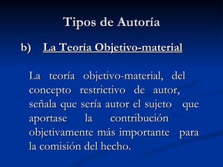 Tipos de Autoría b)  La Teoría Objetivo-material La teoría objetivo-material, del  concepto restrictivo de autor,  señala que sería autor el sujeto  que aportase la contribución  objetivamente más importante  para la comisión del hecho.   